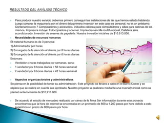  Para producir nuestro servicio debemos primero conseguir las instalaciones de las que hemos estado hablando.
Luego comprar la maquinaria con el dinero dela primera inversión en este caso es personal, no es un préstamo.
Contaríamos con 7 Computadores y accesorios, incluidos cabinas para computadores y sillas para cabinas de los
mismos, Impresora incluye: Fotocopiadora y scanner, Impresora sencilla multifuncional, Cafetera, Aire
acondicionado, Inversión de enseres de papelería. Nuestra inversión inicial es de $10.913.000.
 Necesidades de recursos humanos
El material humano es de 3 persona:
1) Administrador por horas
2) Encargado de la atención al cliente por 8 horas diarias
3) Encargado de la atención al cliente por 6 horas diarias
Entonces:
 Vendedor x horas trabajadas por semanas, seria;
 1 vendedor por 8 horas diarias = 56 horas semanal
 2 vendedor por 6 horas diarias = 42 horas semanal
 Aspectos organizacionales y administrativos
Se piensa en la posibilidad de tomar su administración. Este proyecto se llevara a cabo en el Barrio Codito y se
espera que se realice en cuenta sea aprobado. Nuestro proyecto se realizara mediante una inversión inicial como se
planteó anteriormente de $10.913.000.
 De acuerdo al estudio de mercadeo realizado por censo de la firma Ser información durante este proyecto
encontramos que la hora de internet se encontraba en un promedio de 800 a 1.200 pesos por hora debido a esto
sugerimos un precio de 800 pesos por hora.
 
