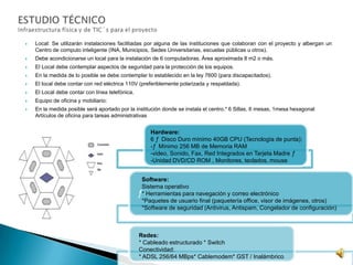  Local: Se utilizarán instalaciones facilitadas por alguna de las instituciones que colaboran con el proyecto y albergan un
Centro de computo inteligente (INA, Municipios, Sedes Universitarias, escuelas públicas u otros).
 Debe acondicionarse un local para la instalación de 6 computadoras. Área aproximada 8 m2 o más.
 El Local debe contemplar aspectos de seguridad para la protección de los equipos.
 En la medida de lo posible se debe contemplar lo establecido en la ley 7600 (para discapacitados).
 El local debe contar con red eléctrica 110V (preferiblemente polarizada y respaldada).
 El Local debe contar con línea telefónica.
 Equipo de oficina y mobiliario:
 En la medida posible será aportado por la institución donde se instala el centro.* 6 Sillas, 6 mesas, 1mesa hexagonal
Artículos de oficina para tareas administrativas
ƒ
Hardware:
6 ƒ Disco Duro mínimo 40GB CPU (Tecnología de punta):
-ƒ Mínimo 256 MB de Memoria RAM
-video, Sonido, Fax, Red Integrados en Tarjeta Madre ƒ
-Unidad DVD/CD ROM , Monitores, teclados, mouse
Software:
Sistema operativo
* Herramientas para navegación y correo electrónico
*Paquetes de usuario final (paquetería office, visor de imágenes, otros)
*Software de seguridad (Antivirus, Antispam, Congelador de configuración)
Redes:
* Cableado estructurado * Switch
Conectividad:
* ADSL 256/64 MBps* Cablemodem* GST / Inalámbrico
 