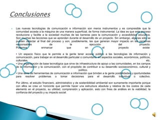  Las nuevas tecnologías de comunicación e información son meros instrumentos y es compresible que la
comunidad acceda a la máquina de una manera superficial, de forma instrumental. La idea es que este proceso
revolucione y facilite a la sociedad muchas de las barreras para la comunicación y accesibilidad educativa.
Son muchas las lecciones que se aprenden durante el desarrollo de un proyecto. Sin embargo, algunas sólo se
pueden detectar al final del proceso y son, posiblemente, las que generan mayor impacto en las personas
responsables de la ejecución del proyecto.
Podemos enmarcar que en el proyecto existe
• Un espacio físico que le permite a la gente tener acceso público a las tecnologías de información y
comunicación, para trabajar en el desarrollo particular o comunitario, en aspectos sociales, económicos, políticos,
culturales, etc.
• Una organización de base tecnológica que sirve de infraestructura de apoyo a las comunidades, en los campos
de la información y la comunicación, con el propósito de contribuir a su desarrollo socioeconómico, cultural y
político.
• Una serie de herramientas de comunicación e información que brindan a la gente posibilidades y oportunidades
para resolver problemas o tomar decisiones para el desarrollo individual o colectivo.
Por último, el estudio financiero, administrativo y de sostenibilidad ambiental son sumamente importante porque
con ellos se crea un horizonte que permite hacer una estructura absoluta y relativa de los costos de cada
elemento en el proyecto, su utilidad, comprensión y aplicación, esto con fines de análisis en la viabilidad, la
confianza del proyecto y su impacto social.
 