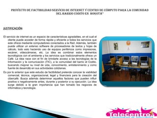 Proyecto de factibilidad servicio de internet y centro de cómputo para la comunidad
del Barrio codito en Bogotá”
JUSTIFICACIÓN
El servicio de internet es un espacio de características agradables, en el cual el
cliente puede acceder de forma rápida y eficiente a todos los servicios que
este ofrece mediante computadores conectados a la Red. Además, también
puede utilizar un extenso software de procesadores de textos y hojas de
cálculo, todo esto haciendo uso de equipos periféricos como impresoras,
escáner, videocámaras, etc. La idea es combinar estos elementos
tecnológicos con el ambiente y los servicios que tradicionalmente ofrece un
Café. La idea nace con el fin de brindarle acceso a las tecnologías de la
Información y la comunicación (TIC), a la comunidad del barrio el Codito,
buscando mejorar su nivel de vida, conocimiento, entretenimiento y como
fuente de desarrollo en sus actividades cotidianas.
Es por lo anterior que este estudio de factibilidad pretende conocer la viabilidad
comercial, técnica, organizacional, legal y financiera para la creación del
cibercafé. Busca además determinar aquellos factores que pueden influir
positiva o negativamente antes, durante y posterior a su ejecución. La idea
surge debido a la gran importancia que han tomado los negocios de
informática y tecnología.
 