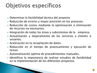  Determinar la factibilidad técnica del proyecto
 Reducción de errores y mayor precisión en los procesos.
 Reducción de costos mediante la optimización o eliminación
de recursos no necesarios.
 Integración de todas las áreas y subsistemas de la empresa.
 Actualización y mejoramiento de los servicios a clientes o
usuarios.
 Aceleración en la recopilación de datos.
 Reducción en el tiempo de procesamiento y ejecución de
tareas.
 Automatización optima de procedimientos manuales.
 Identificar la importancia de realizar estudios de factibilidad
en la implementación de los diferentes proyectos.
 