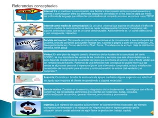 Internet: Es un medio en la comunicación, que facilita la interconexión entre computadoras entre sí,
permite la comunicación entre los diferentes estaciones de trabajo en la red, esto se logra por medio
del protocolo de lenguaje que utilizan las computadoras al compartir recursos, se conoce como TCP/IP
Internet como medio de comunicación: Es un canal universal que soporta sin dificultad el tráfico de
todos los medios de comunicación es decir,es capaz de desempeñar funciones 'conectoras'; ello
supone, entre otras cosas, que es un canal personalizable. Adicionalmente es un canal bidireccional,
y, por consiguiente, interactivo.
Servicio de internet: Comprende un conjunto de funciones en la comunicación e interacción para los
usuarios, unas de las tareas que pueden realizar son: Aacceso a página a partir de una dirección URL,
Navegación (enlaces), Correo electrónico, Chat, Foros, Transferencia de archivo, Lista de distribución
temática, News group
Ventas: En este plan de negocio como lo ofrece uno de los locales de la comunidad del barrio
CODITO, es muy importante las ventas de los productos y servicios que este ofrece debido que su
éxito depende directamente de la cantidad de veces que se ofrezca el servicio, con el fin de validar que
tan rentable resulte hacerlo. Partiendo de una definición más conceptual se puede inferir que las
ventas es el proceso personal o impersonal por el que el vendedor comprueba, activa y satisface las
necesidades del comprador para el mutuo y continuo beneficio de ambos (del vendedor y el
comprador)"
Asesoría: Consiste en brindar la asistencia de apoyo mediante alguna sugerencia o solicitud
de ayuda que requiera el cliente respondiendo a alguna necesidad
Sericio técnico: Consiste en la asesoría y diagnóstico de los implementos tecnológicos con el fin de
cumplir con las necesidades pertinentes a los clientes en incidencias, dudas, consultas,
peticionesSoporte de cambios, generar informes, comunicarlos y promoverlos
Ingresos: Los ingresos son aquellos que provienen de acontecimientos especiales; por ejemplo
los ingresos del empleador y el trabajador del negocio es decir el ingreso generado por la
utilización de una unidad adicional de algún factor de producción (trabajo, capital).
Referencias conceptuales
 