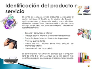 El centro de computo ofrece productos tecnológicos al
sector del Barrio El Codito en la ciudad de Bogotá y
sectores cercanos al mismo, este servicio busca solucionar
diferentes problemáticas que sean venido planteando a
lo largo del proceso. El Centro de computo ofrecería los
siguientes servicios:
 Servicio y consultas por internet
 Trabajos escritos impresos o enviado vía electrónica
 Transcripciones, Scanner, Fotocopias, Impresiones
 Venta y quema de Cd
 Venta de USB, microsd entre otros artículos de
memorias portátiles
 Venta de artículos de papelería
Se estima que la vida útil de los equipos que se adquirían
será de entre 3 a 4 años. Aunque se esperar adquirir más
en el transcurso del proceso para prestar un mejor servicio.
 