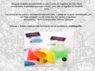 Ninguna totalidad es perceptible en este cuerpo sin órganos. No hay claras centralidades ni estables superestructuras…pero ello no significa el completo caos. La ciudad de los cuerpos sin órganos está articulada  a pesar de no tener centralidades por un “frágil armazón” cuyos nudos son los “puntos singulares”` Aeropuertos,  centros comerciales, centros culturales Deleuze y Guttari, explican este fenómeno con el concepto de  cristalografía 