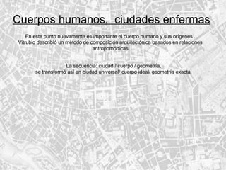 Cuerpos humanos,  ciudades enfermas En este punto nuevamente es importante el cuerpo humano y sus orígenes . Vitrubio describió un método de composición arquitectónica basados en relaciones antropomórficas La secuencia: ciudad / cuerpo / geometría. se transformó así en ciudad universal/ cuerpo ideal/ geometría exacta. 
