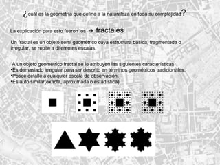 ¿ cuál es la geometría que define a la naturaleza en toda su complejidad ? La explicación para esto fueron los     fractales Un fractal es un objeto semi geométrico cuya estructura básica, fragmentada o  irregular, se repite a diferentes escalas. A un objeto geométrico fractal se le atribuyen las siguientes características Es demasiado irregular para ser descrito en términos geométricos tradicionales.  Posee detalle a cualquier escala de observación.  Es auto similar(exacta, aproximada o estadística).  