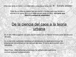 Años más tarde un físico y un matemático propusieron la ley del     Extraño atractor: Parte de un sistema caótico que se mueve y cambia, pero que tienden a retornar a un punto fijo o a un  ciclo  que se repite es decir,  una parte que tiene la cualidad de estabilidad. De la ciencia del caos a la teoría urbana En el año 1990 surgieron una serie de conceptos que ya habían formado parte del discurso del caos  La ciudad todo capitalista( compleja por excelencia) era ideal para ensayar las enseñanzas transmitidas por las ciencias del caos    nacía así la ciudad como naturaleza Albert Pope, utilizó entonces el concepto de entropía para explicar la confusa sociedad norteamericana 