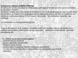 Cuerpos sin órganos ciudades informes En este punto se deja de utilizar la palabra caos, para explicar la entropía, sino que se reemplaza por la palabra “informe”. Ya hemos hablado de la importancia de lo informe en el mundo contemporáneo, pero en este tema los científicos se dirigieron hacia agrupaciones de organismos que se difunden en superficies sin contornos ni estructura interna     los hongos – los corales -  las colonias de bacterias – las colmenas .   lo interesante…su comportamiento grupal  Cuerpos sin órganos    se ordenan y se alinean como los Fractales. Esto ha interesado como metáfora de la posible ciudad actual, ya que comparten:  indefinición, orden flexible, movilidad permanente, etc . Ej.:  edificio  de un centro urbano asiático : La planta baja es comercial Las dos siguientes residenciales Tercera y cuarta oficinas Quinta y sexta ocupada por talleres industriales clandestinos     y dos manzanas más allá un mismo edificio de siete plantas que sirve de cementerio   