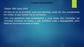Cuarta Generación
-Desde 1994 hasta 2004
-El carro en si, es el mismo, pues sus interiores, motor etc. Son exactamente
los mismo, lo que cambio fue su carrocería.
-Con una apariencia mas aerodinámica y unas líneas bien marcadas, las
versiones hatchbak se fueron y solo quedaron cupé y descapotable, años
después fue evolucionando el motor.
 