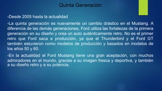 Quinta Generación
-Desde 2005 hasta la actualidad
-La quinta generación es nuevamente un cambio drástico en el Mustang. A
diferencia de las demás generaciones, Ford utiliza las fortalezas de la primera
generación en su diseño y crea un auto auténticamente retro. No es el primer
retro que Ford saca a producción, ya que el Thunderbird y el Ford GT
también estuvieron como modelos de producción y basados en modelos de
los años 50 y 60.
-En la actualidad el Ford Mustang tiene una gran aceptación, con muchos
admiradores en el mundo, gracias a su imagen fresca y deportiva, y también
a su diseño retro y a su potencia.
 