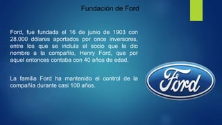 Fundación de Ford
Ford, fue fundada el 16 de junio de 1903 con
28.000 dólares aportados por once inversores,
entre los que se incluía el socio que le dio
nombre a la compañía, Henry Ford, que por
aquel entonces contaba con 40 años de edad.
La familia Ford ha mantenido el control de la
compañía durante casi 100 años.
 