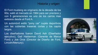 Historia y origen
El Ford mustang es originario de la década de los
60s; salió al mercado en 1964 para ser precisos y
con 5 generaciones es uno de los carros mas
exitosos desde el Ford A.
Un automóvil estilo “pony car” cupés deportivos
con las cubiertas traseras cortas y los capós
largos.
Los diseñadores fueron David Ash (Diseñador
ejecutivo), Gail Halderman (Gerente de Marca
Ford) y Joe Oros (Director de Diseño de Ford,
Lincoln/Mercury).
 