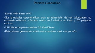 Primera Generación
-Desde 1964 hasta 1973
-Sus principales características eran su transmisión de tres velocidades, su
cominería rellenada y forrada, motor de 6 cilindros en línea y 170 pulgadas
cubicas
-2572 libras de peso costaban $2.368 dólares
-Esta primera generación sufrió varios cambios, casi, uno por año.
 