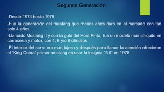 Segunda Generación
-Desde 1974 hasta 1978
-Fue la generación del mustang que menos años duro en el mercado con tan
solo 4 años.
-Llamado Mustang II y con la guía del Ford Pinto, fue un modelo mas chiquito en
carrocería y motor, con 4, 6 y/o 8 cilindros
-El interior del carro era mas lujoso y después para llamar la atención ofrecieron
el “King Cobra” primer mustang en usar la insignia “5.0” en 1978.
 