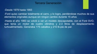 Tercera Generación
-Desde 1979 hasta 1993
-Ford quiso cambiar totalmente el carro, y lo logro, perdiéndose muchos de sus
elementos originales aunque sin ningún cambio durante 15 años
-Hasta el año 1983 se volvió a ver un modelo descapotable, con el Ford SVO,
que tenia un motor de cuatro cilindros y 2.3 litros de desplazamiento
turboalimentado. Generaba 175 caballos y 210 lb-pie de par.
 