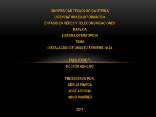 UNIVERSIDAD TECNOLÓGICA OTEIMA
     LICENCIATURA EN INFORMÁTICA
ÉNFASIS EN REDES Y TELECOMUNICACIONES
               MATERIA
         SISTEMA OPERATIVO III
                TEMA
 INSTALACION DE UBUNTU SERVERS 10.04


             FACILITADOR:
           HÉCTOR ABREGO


          PRESENTADO POR:
            ARELIS PINEDA
            JOSE ATENCIO
            HUGO RAMÍREZ


                 2011
 