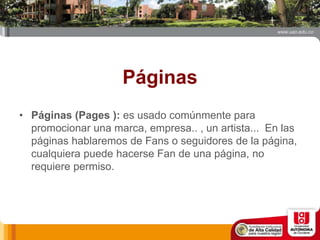 Páginas
• Páginas (Pages ): es usado comúnmente para
promocionar una marca, empresa.. , un artista... En las
páginas hablaremos de Fans o seguidores de la página,
cualquiera puede hacerse Fan de una página, no
requiere permiso.
 