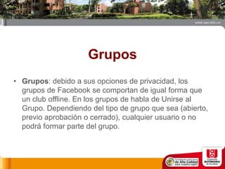 Grupos
• Grupos: debido a sus opciones de privacidad, los
grupos de Facebook se comportan de igual forma que
un club offline. En los grupos de habla de Unirse al
Grupo. Dependiendo del tipo de grupo que sea (abierto,
previo aprobación o cerrado), cualquier usuario o no
podrá formar parte del grupo.
 