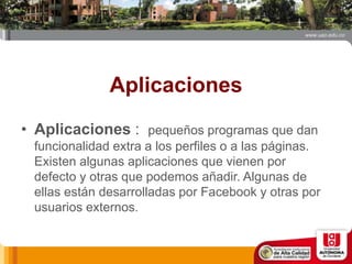 Aplicaciones
• Aplicaciones : pequeños programas que dan
funcionalidad extra a los perfiles o a las páginas.
Existen algunas aplicaciones que vienen por
defecto y otras que podemos añadir. Algunas de
ellas están desarrolladas por Facebook y otras por
usuarios externos.
 
