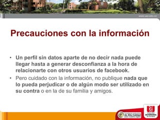 Precauciones con la información
• Un perfil sin datos aparte de no decir nada puede
llegar hasta a generar desconfianza a la hora de
relacionarte con otros usuarios de facebook.
• Pero cuidado con la información, no publique nada que
lo pueda perjudicar o de algún modo ser utilizado en
su contra o en la de su familia y amigos.
 