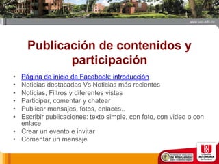 Publicación de contenidos y
participación
• Página de inicio de Facebook: introducción
• Noticias destacadas Vs Noticias más recientes
• Noticias, Filtros y diferentes vistas
• Participar, comentar y chatear
• Publicar mensajes, fotos, enlaces..
• Escribir publicaciones: texto simple, con foto, con video o con
enlace
• Crear un evento e invitar
• Comentar un mensaje
 