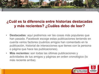 ¿Cuál es la diferencia entre historias destacadas
y más recientes? ¿Cuáles debo de leer?
• Destacadas: aquí podremos ver las cosas más populares que
han pasado. Facebook escoge estas publicaciones teniendo en
cuenta varios factores (cuántos amigos han comentado en la
publicación, historial de interacciones que tienes con la persona
o página que hace las publicaciones).
• Más recientes: son todas las últimas publicaciones y
actividades de tus amigos y páginas en orden cronológico (lo
más reciente arriba).
 