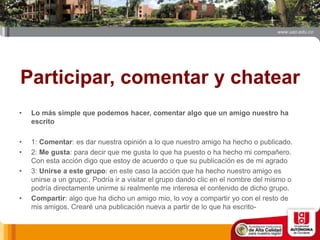 Participar, comentar y chatear
• Lo más simple que podemos hacer, comentar algo que un amigo nuestro ha
escrito
• 1: Comentar: es dar nuestra opinión a lo que nuestro amigo ha hecho o publicado.
• 2: Me gusta: para decir que me gusta lo que ha puesto o ha hecho mi compañero.
Con esta acción digo que estoy de acuerdo o que su publicación es de mi agrado
• 3: Unirse a este grupo: en este caso la acción que ha hecho nuestro amigo es
unirse a un grupo:. Podría ir a visitar el grupo dando clic en el nombre del mismo o
podría directamente unirme si realmente me interesa el contenido de dicho grupo.
• Compartir: algo que ha dicho un amigo mio, lo voy a compartir yo con el resto de
mis amigos. Crearé una publicación nueva a partir de lo que ha escrito-
 