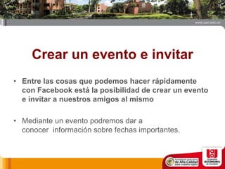 Crear un evento e invitar
• Entre las cosas que podemos hacer rápidamente
con Facebook está la posibilidad de crear un evento
e invitar a nuestros amigos al mismo
• Mediante un evento podremos dar a
conocer información sobre fechas importantes.
 