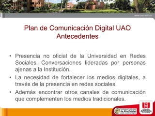 Plan de Comunicación Digital UAO
Antecedentes
• Presencia no oficial de la Universidad en Redes
Sociales. Conversaciones lideradas por personas
ajenas a la Institución.
• La necesidad de fortalecer los medios digitales, a
través de la presencia en redes sociales.
• Además encontrar otros canales de comunicación
que complementen los medios tradicionales.
 