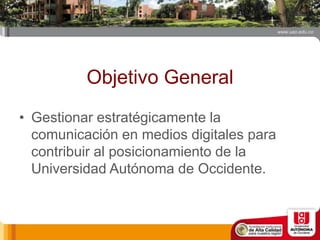 Objetivo General
• Gestionar estratégicamente la
comunicación en medios digitales para
contribuir al posicionamiento de la
Universidad Autónoma de Occidente.
 
