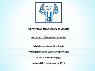 UNIVERSIDAD TECNOLOGICA DE MEXICO
“INTRODUCCIÓN A LA PEDAGOGÍA”
Sylvia Margarita Medina Osorio
Profesora: Marcela Eugenia Avitia Vargas
Licenciatura en Pedagogía
México D.F. 21 de marzo de 2015
 