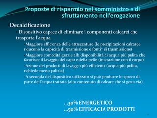 10
•Decalcificazione
• Dispositivo capace di eliminare i componenti calcarei che
trasporta l’acqua
• Maggiore efficienza delle attrezzature (le precipitazioni calcaree
riducono la capacità di trasmissione e fonti* di trasmissione)
• Maggiore comodità grazie alla disponibilità di acqua più pulita che
favorisce il lavaggio del capo e della pelle (interazione con il corpo)
• Azione dei prodotti di lavaggio più efficiente (acqua più pulita,
richiede meno pulizia)
• A seconda del dispositivo utilizzato si può produrre lo spreco di
parte dell’acqua trattata (alto contenuto di calcare che si getta via)
Proposte di risparmio nel somministro e di
sfruttamento nell’erogazione
…30% ENERGETICO
…50% EFFICACIA PRODOTTI
 