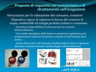 12
• Attrezzature per la valutazione del consumo, contatori
• Dispositivo capace di registrare la lettura del consumo di
acqua, combustible ed energia prodotta (solare) o consumata
• Permette la disponibilità di informazione sui consumi
dell’installazione
• Uno studio dettagliato delle letture e posteriore regolazione può
proporzionare risparmio (massimo consumo in determinate fasce
orarie)
• Azione deterrente* del consumo (analizzando lo storico si possono
detettare consumi elevanti e perfino fughe nell’installazione)
Proposte di risparmio nel somministro e di
sfruttamento nell’erogazione
…10% ENERGETICO
…20% AQUA
 
