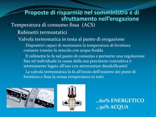 13
• Temperatura di consumo fissa (ACS)
•Rubinetti termostatici
• Valvola termostatica in testa al punto di erogazione
• Dispositivi capaci di mantenere la temperatura di fornitura
costante tramite la miscela con acqua fredda
• Il rubinetto lo fa nel punto di consumo e permette una regolazione
fine ed individuale (a causa della sua precisione costruttiva è
strettamente legato all’uso con attrezzature decalcificanti)
• La valvola termostatica lo fa all’inizio dell’insieme dei punti di
fornitura e fissa la stessa temperatura in tutti
Proposte di risparmio nel somministro e di
sfruttamento nell’erogazione
…60% ENERGETICO
…30% ACQUA
 