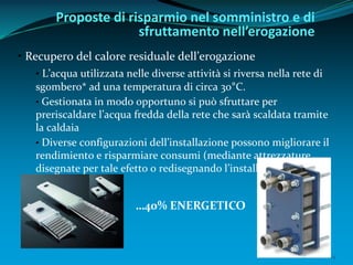 14
• Recupero del calore residuale dell’erogazione
• L’acqua utilizzata nelle diverse attività si riversa nella rete di
sgombero* ad una temperatura di circa 30°C.
• Gestionata in modo opportuno si può sfruttare per
preriscaldare l’acqua fredda della rete che sarà scaldata tramite
la caldaia
• Diverse configurazioni dell’installazione possono migliorare il
rendimiento e risparmiare consumi (mediante attrezzature
disegnate per tale efetto o redisegnando l’installazione)
Proposte di risparmio nel somministro e di
sfruttamento nell’erogazione
…40% ENERGETICO
 
