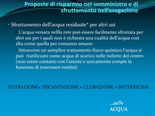15
• Sfruttamento dell’acqua residuale* per altri usi
• L’acqua versata nellla rete può essere facilmente sfruttata per
altri usi per i quali non è richiesta una cualità dell’acqua così
alta come quella per consumo umano
• Attraverso un semplice trattamento fisico-quimico l’acqua si
può riutilizzare come acqua di scarico nelle toilette del centro
(non esiste contatto con l’utente e unicamente compie la
funzione di trascinare residui)
Proposte di risparmio nel somministro e di
sfruttamento nell’erogazione
FILTRAZIONE+ DECANTAZIONE + CLORAZIONE + BATTERICIDA
…20%
ACQUA
 