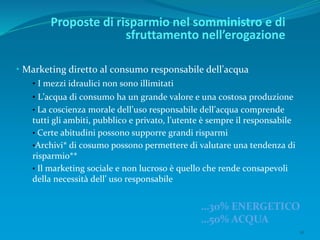 16
• Marketing diretto al consumo responsabile dell’acqua
• I mezzi idraulici non sono illimitati
• L’acqua di consumo ha un grande valore e una costosa produzione
• La coscienza morale dell’uso responsabile dell’acqua comprende
tutti gli ambiti, pubblico e privato, l’utente è sempre il responsabile
• Certe abitudini possono supporre grandi risparmi
•Archivi* di cosumo possono permettere di valutare una tendenza di
risparmio**
• Il marketing sociale e non lucroso è quello che rende consapevoli
della necessità dell’ uso responsabile
Proposte di risparmio nel somministro e di
sfruttamento nell’erogazione
…30% ENERGETICO
…50% ACQUA
 