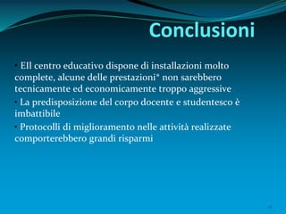 18
Conclusioni
• EIl centro educativo dispone di installazioni molto
complete, alcune delle prestazioni* non sarebbero
tecnicamente ed economicamente troppo aggressive
• La predisposizione del corpo docente e studentesco è
imbattibile
• Protocolli di miglioramento nelle attività realizzate
comporterebbero grandi risparmi
 