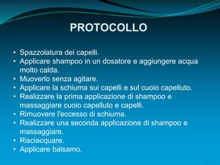 23
PROTOCOLLO
• Spazzolatura dei capelli.
• Applicare shampoo in un dosatore e aggiungere acqua
molto calda.
• Muoverlo senza agitare.
• Applicare la schiuma sui capelli e sul cuoio capelluto.
• Realizzare la prima applicazione di shampoo e
massaggiare cuoio capelluto e capelli.
• Rimuovere l'eccesso di schiuma.
• Realizzare una seconda applicazione di shampoo e
massaggiare.
• Risciacquare.
• Applicare balsamo.
 