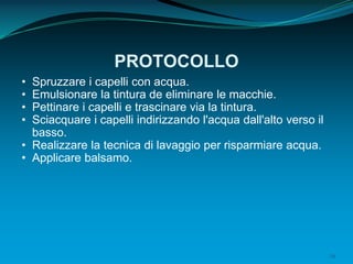 29
PROTOCOLLO
• Spruzzare i capelli con acqua.
• Emulsionare la tintura de eliminare le macchie.
• Pettinare i capelli e trascinare via la tintura.
• Sciacquare i capelli indirizzando l'acqua dall'alto verso il
basso.
• Realizzare la tecnica di lavaggio per risparmiare acqua.
• Applicare balsamo.
 