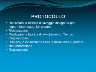 40
PROTOCOLLO
• Realizzare la tecnica di lavaggio disegnata per
risparmiare acqua. Un sapone.
• Risciacquare.
• Realizzare la tecnica di avvolgimento. Tempo
d'esposizione.
• Risciacquo indirizzando l'acqua dalla parte superiore.
• Neutralizzazione.
• Risciacquare.
 