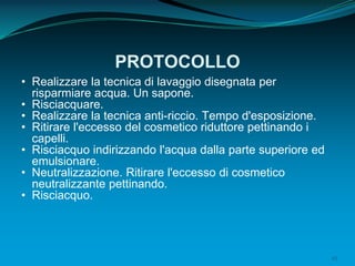 45
PROTOCOLLO
• Realizzare la tecnica di lavaggio disegnata per
risparmiare acqua. Un sapone.
• Risciacquare.
• Realizzare la tecnica anti-riccio. Tempo d'esposizione.
• Ritirare l'eccesso del cosmetico riduttore pettinando i
capelli.
• Risciacquo indirizzando l'acqua dalla parte superiore ed
emulsionare.
• Neutralizzazione. Ritirare l'eccesso di cosmetico
neutralizzante pettinando.
• Risciacquo.
 