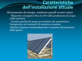 6
• Sfruttamento di energia mediante panelli termici solari
• Risparmio energetico fino al 70% nella produzione di acqua
calda sanitaria
• Grandi quantità di acqua accumulata che permettono
l’erogazione nei momenti di massimo consumo
•Minimo impatto medioambientale e massimo sfruttamento
dello spazio
Caratteristiche
dell’installazione attuale
 