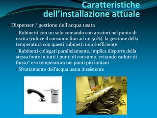 8
• Dispenser / gestione dell’acqua usata
• Rubinetti con un solo comando con areatori nel punto di
uscita (riduce il consumo fino ad un 50%), la gestione della
temperatura con questi rubinetti non è efficiente
• Rubinetti collegati parallelamente, implica disporre della
stessa fonte in tutti i punti di consumo, evitando cadute di
flusso* e/o temperatura nei punti più lontani
• Sfruttamento dell’acqua usata inesistente
Caratteristiche
dell’installazione attuale
 