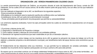 ORGANIZACIÓN :JAC VEREDA PANAMERICANA CALDONO CAUCA
La vereda panamericana Municipio de Caldono, se encuentra ubicada al norte del departamento del Cauca, consta de 326
habitantes, de los cuales 276 son socios activos, 80 de ellos hicieron parte del grupo focal y fue con ellos con los que realizaron
los talleres.
Una vez realizado el diagnostico de la JAC, se identificaron los siguientes aspectos:
-Pocos encuentros de trabajo
-Dificultades en la mediación para la resolución pacifica de conflictos entre sus habitantes
-Invisibilizacion de las JAC por parte de la administración municipal
- Pocas actividades para la generación de presupuesto que permita su autosostenibilidad
Los anteriores aspectos analizados, fueron los ejes principales sobre los cuales se orientaron las capacitaciones con el equipo
formador .
1.Funciones y labores de las JAC.
2. Diagnostico e identificación de Proyectos a trabajar
3. Como realizar canales y alianzas de comunicación con entidades públicas
4. Generación de ingresos económicos que sean sostenibles en pro de un bienestar colectivo.
Producto del dinámico y activo trabajo con los miembros de la JAC se genero la activación de mesas de trabajo con el fin de
elaborar y presentar proyectos a la administración municipal y ser beneficiarios tanto del apoyo técnico como económico que se
solicite.
El fortalecimiento de las relaciones entre sus miembros , lo que permitió fue la realización de variadas actividades cuyo
resultado fue el aumento de los ingresos (presupuesto con el que cuenta la JAC para este periodo.
Se espera que la comunidad continúe con el trabajo adelantado fortaleciendo lo lazos entre la JAC y los entes territoriales , así
 