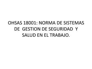 OHSAS 18001: NORMA DE SISTEMAS
DE GESTION DE SEGURIDAD Y
SALUD EN EL TRABAJO.
 