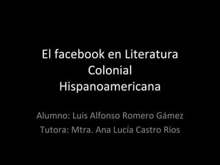 El facebook en Literatura Colonial Hispanoamericana Alumno: Luis Alfonso Romero Gámez Tutora: Mtra. Ana Lucía Castro Ríos 