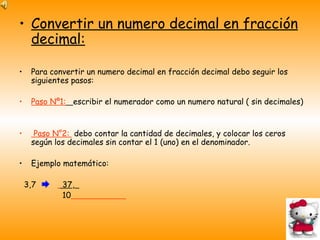 Convertir un numero decimal en fracción decimal: Para convertir un numero decimal en fracción decimal debo seguir los siguientes pasos: Paso Nº1:   escribir el numerador como un numero natural ( sin decimales) Paso N°2:  debo contar la cantidad de decimales, y colocar los ceros según los decimales sin contar el 1 (uno) en el denominador. Ejemplo matemático: 3,7  37 ,   10   