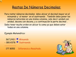 Restas De Números Decimales: Para restar números decimales  debo ubicar el decimal mayor en el minuendo y  el menor  en el sustraendo . También debo poner los números naturales en una misma columna, vale decir unidad con unidad, decena con decena, y a continuación la parte decimal . Debo tener mucho orden en ubicar la coma ya que deben estar todas en una columna. Ejemplo Matemático: 367,243 0  Minuendo - 189,4378  Sustraendo ------------- 177 , 8052  Diferencia o Resultado. 
