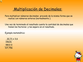 Multiplicación de Decimales: Para multiplicar números decimales  procedo de la misma forma que se realiza con números enteros (normalmente ). Una vez de terminado el resultado cuento la cantidad de decimales que tienen los factores  y los separo en el resultado. Ejemplo matemático: 32,71 x 3,6 19626 9813 0 117,756 